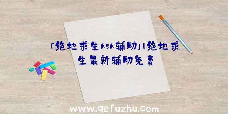 「绝地求生ksk辅助」|绝地求生最新辅助免费